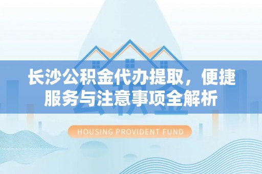 孝昌长沙公积金代办提取，便捷服务与注意事项全解析