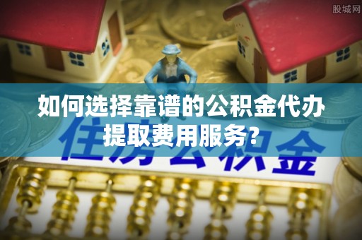 孝昌如何选择靠谱的公积金代办提取费用服务？