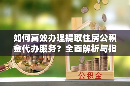 孝昌如何高效办理提取住房公积金代办服务？全面解析与指南