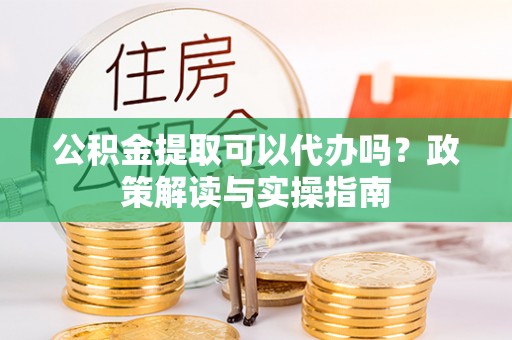 孝昌公积金提取可以代办吗？政策解读与实操指南
