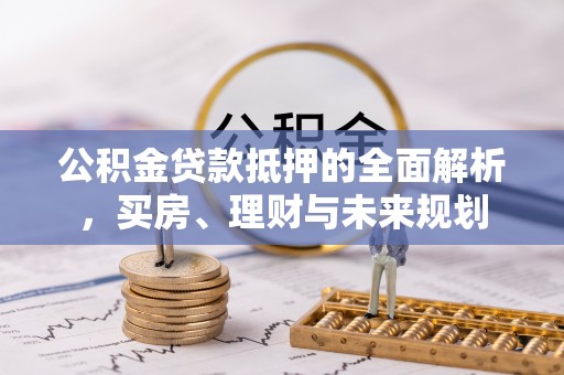 孝昌公积金贷款抵押的全面解析，买房、理财与未来规划