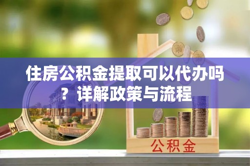 孝昌住房公积金提取可以代办吗？详解政策与流程