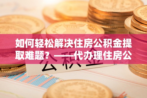 孝昌如何轻松解决住房公积金提取难题？——代办理住房公积金提取服务解析