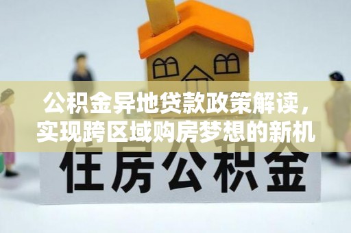 孝昌公积金异地贷款政策解读，实现跨区域购房梦想的新机遇