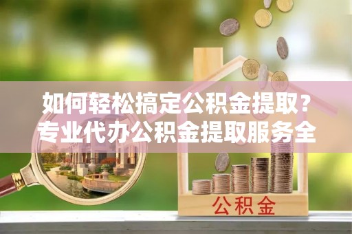 孝昌如何轻松搞定公积金提取？专业代办公积金提取服务全解析