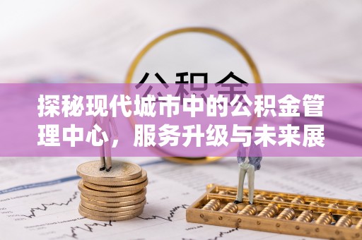 孝昌探秘现代城市中的公积金管理中心，服务升级与未来展望
