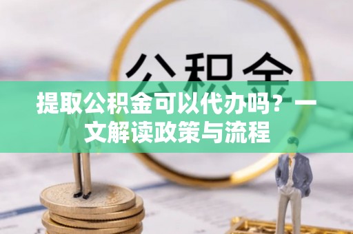 孝昌提取公积金可以代办吗？一文解读政策与流程