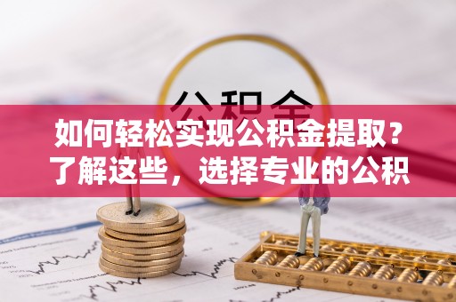 孝昌如何轻松实现公积金提取？了解这些，选择专业的公积金提取代办服务