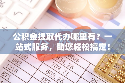 孝昌公积金提取代办哪里有？一站式服务，助您轻松搞定！