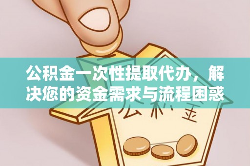 孝昌公积金一次性提取代办，解决您的资金需求与流程困惑