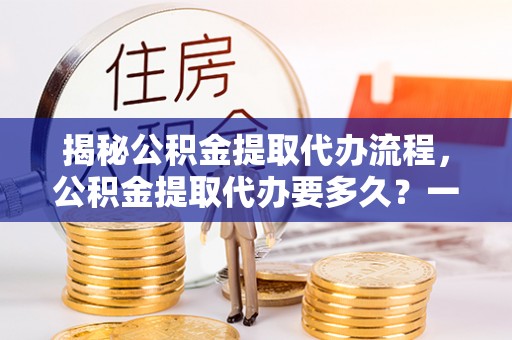 孝昌揭秘公积金提取代办流程，公积金提取代办要多久？一文读懂